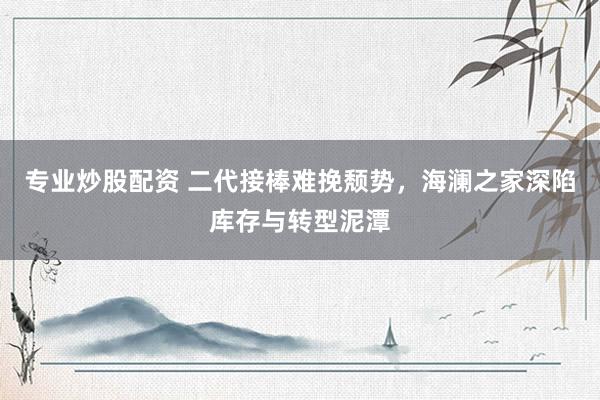 专业炒股配资 二代接棒难挽颓势，海澜之家深陷库存与转型泥潭