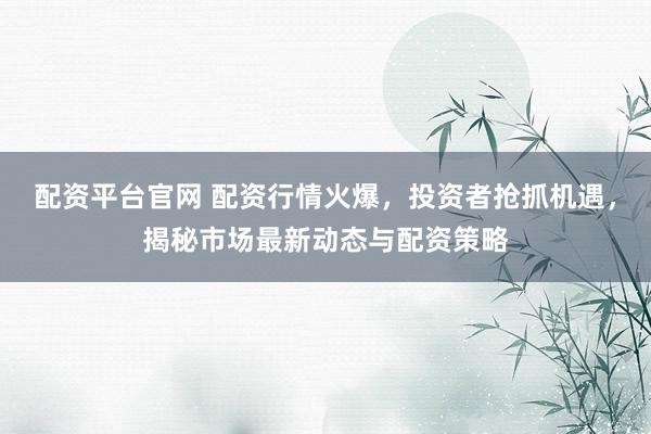 配资平台官网 配资行情火爆，投资者抢抓机遇，揭秘市场最新动态与配资策略