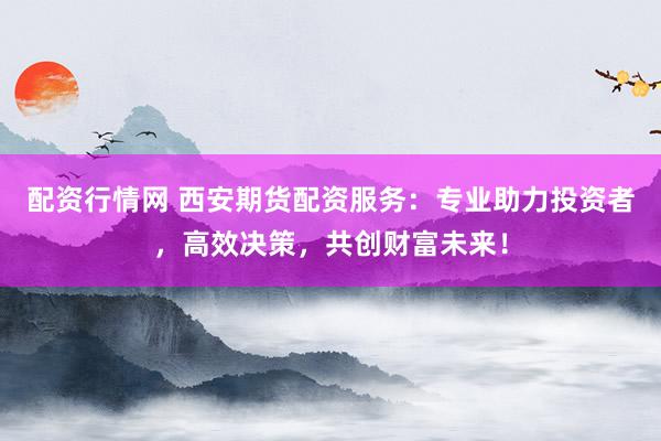 配资行情网 西安期货配资服务：专业助力投资者，高效决策，共创财富未来！