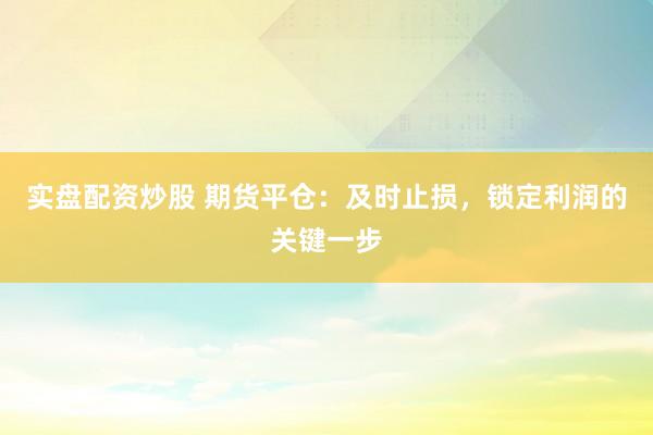实盘配资炒股 期货平仓：及时止损，锁定利润的关键一步