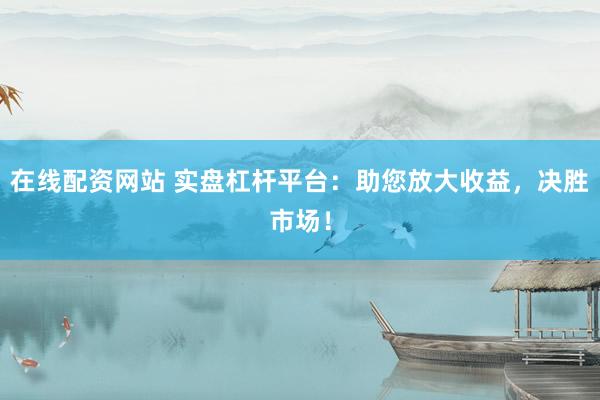 在线配资网站 实盘杠杆平台：助您放大收益，决胜市场！