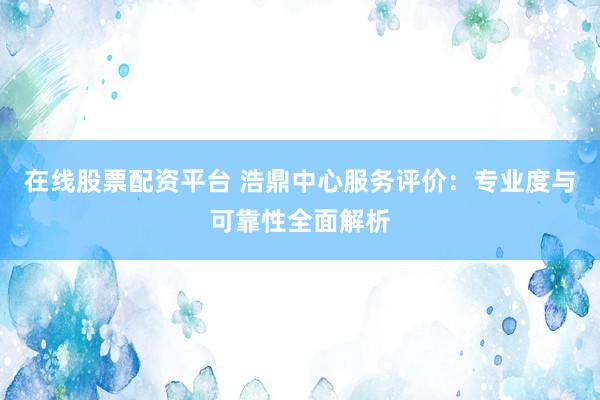 在线股票配资平台 浩鼎中心服务评价：专业度与可靠性全面解析