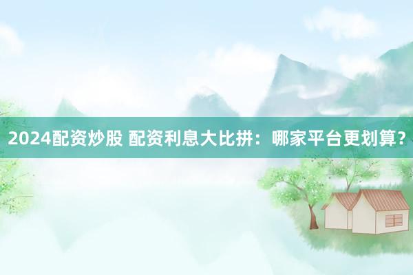 2024配资炒股 配资利息大比拼：哪家平台更划算？