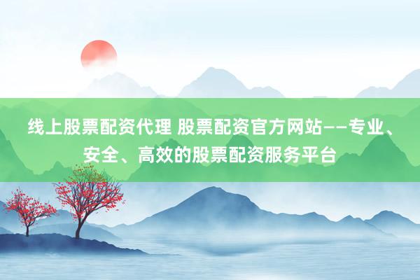 线上股票配资代理 股票配资官方网站——专业、安全、高效的股票配资服务平台