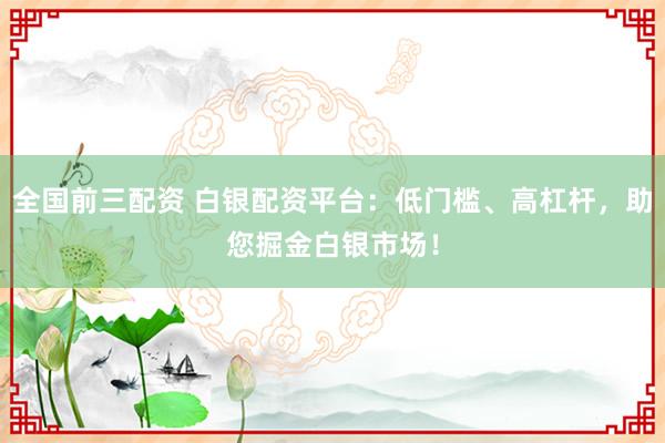 全国前三配资 白银配资平台：低门槛、高杠杆，助您掘金白银市场！