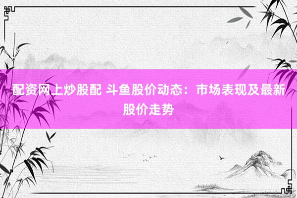 配资网上炒股配 斗鱼股价动态：市场表现及最新股价走势