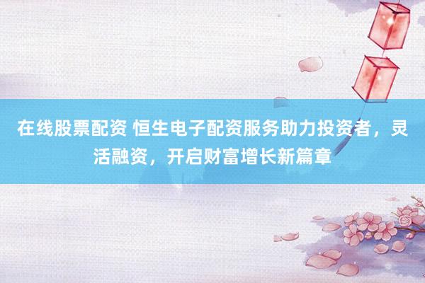 在线股票配资 恒生电子配资服务助力投资者，灵活融资，开启财富增长新篇章
