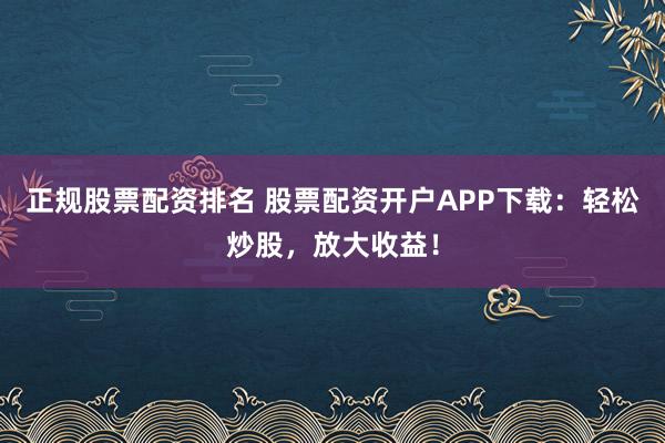 正规股票配资排名 股票配资开户APP下载：轻松炒股，放大收益！