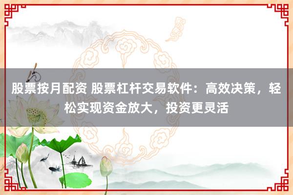 股票按月配资 股票杠杆交易软件：高效决策，轻松实现资金放大，投资更灵活