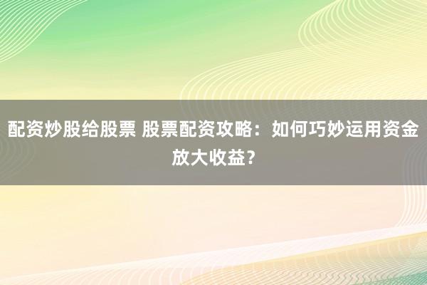 配资炒股给股票 股票配资攻略：如何巧妙运用资金放大收益？