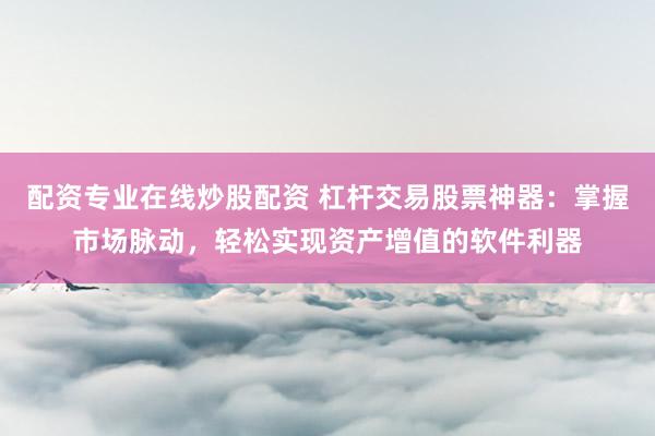 配资专业在线炒股配资 杠杆交易股票神器：掌握市场脉动，轻松实现资产增值的软件利器
