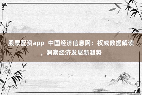 股票配资app  中国经济信息网：权威数据解读，洞察经济发展新趋势
