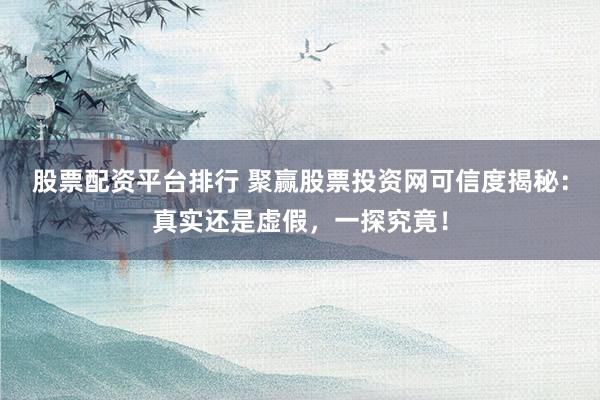 股票配资平台排行 聚赢股票投资网可信度揭秘：真实还是虚假，一探究竟！