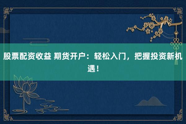 股票配资收益 期货开户：轻松入门，把握投资新机遇！