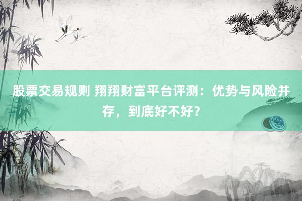 股票交易规则 翔翔财富平台评测：优势与风险并存，到底好不好？