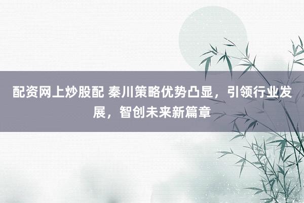 配资网上炒股配 秦川策略优势凸显，引领行业发展，智创未来新篇章