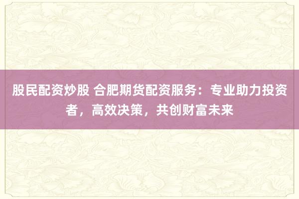 股民配资炒股 合肥期货配资服务：专业助力投资者，高效决策，共创财富未来