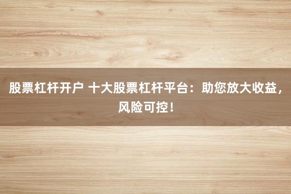 股票杠杆开户 十大股票杠杆平台：助您放大收益，风险可控！