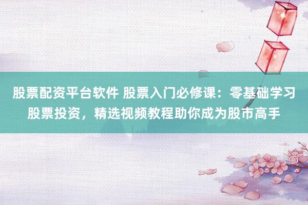 股票配资平台软件 股票入门必修课：零基础学习股票投资，精选视频教程助你成为股市高手