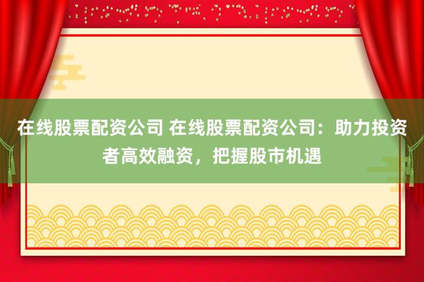 在线股票配资公司 在线股票配资公司：助力投资者高效融资，把握股市机遇