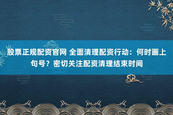 股票正规配资官网 全面清理配资行动：何时画上句号？密切关注配资清理结束时间