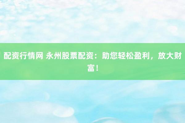 配资行情网 永州股票配资：助您轻松盈利，放大财富！