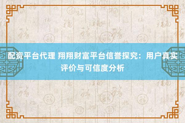 配资平台代理 翔翔财富平台信誉探究：用户真实评价与可信度分析