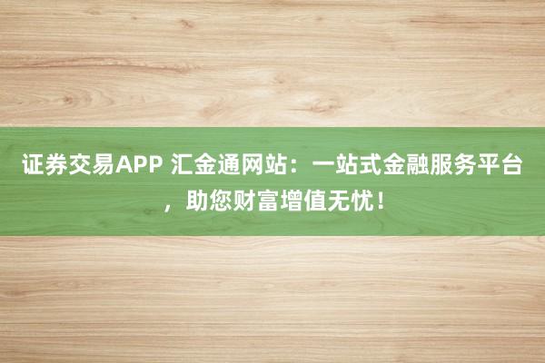 证券交易APP 汇金通网站：一站式金融服务平台，助您财富增值无忧！