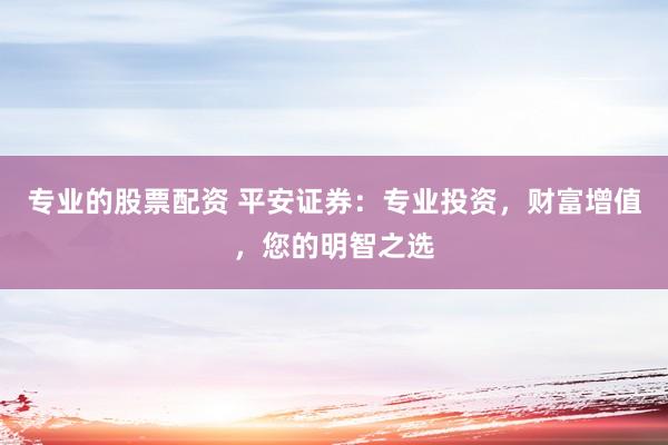 专业的股票配资 平安证券：专业投资，财富增值，您的明智之选