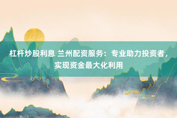 杠杆炒股利息 兰州配资服务：专业助力投资者，实现资金最大化利用