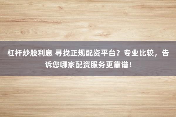 杠杆炒股利息 寻找正规配资平台？专业比较，告诉您哪家配资服务更靠谱！