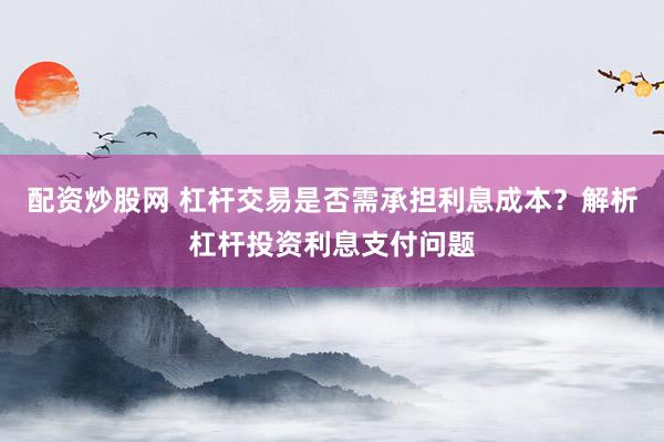 配资炒股网 杠杆交易是否需承担利息成本？解析杠杆投资利息支付问题