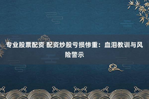 专业股票配资 配资炒股亏损惨重：血泪教训与风险警示
