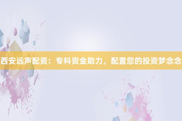 西安远声配资：专科资金助力，配置您的投资梦念念