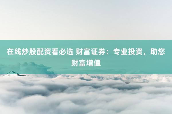在线炒股配资看必选 财富证券：专业投资，助您财富增值