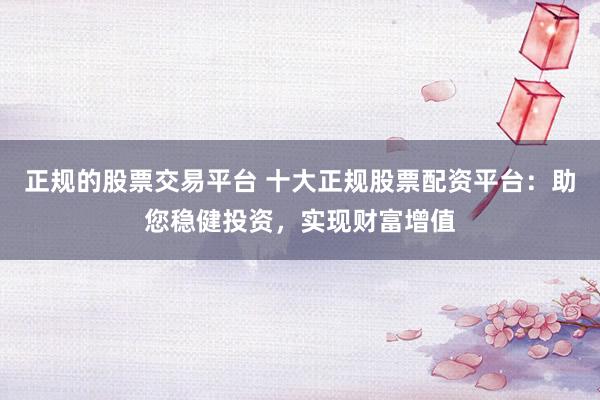 正规的股票交易平台 十大正规股票配资平台：助您稳健投资，实现财富增值