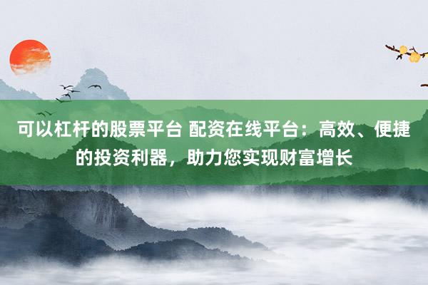 可以杠杆的股票平台 配资在线平台：高效、便捷的投资利器，助力您实现财富增长