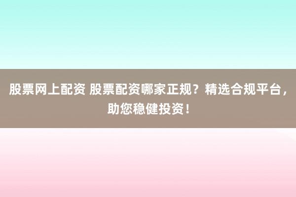 股票网上配资 股票配资哪家正规？精选合规平台，助您稳健投资！