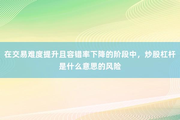 在交易难度提升且容错率下降的阶段中，炒股杠杆是什么意思的风险