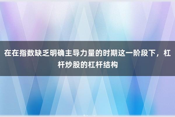 在在指数缺乏明确主导力量的时期这一阶段下，杠杆炒股的杠杆结构