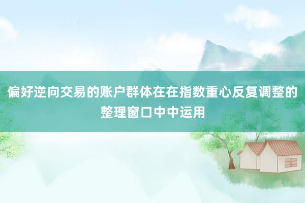 偏好逆向交易的账户群体在在指数重心反复调整的整理窗口中中运用