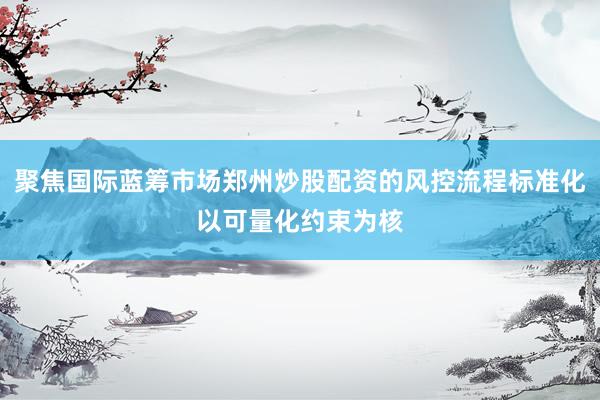 聚焦国际蓝筹市场郑州炒股配资的风控流程标准化以可量化约束为核