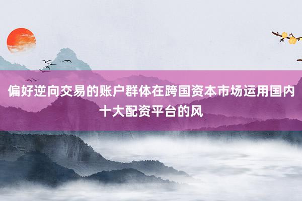 偏好逆向交易的账户群体在跨国资本市场运用国内十大配资平台的风