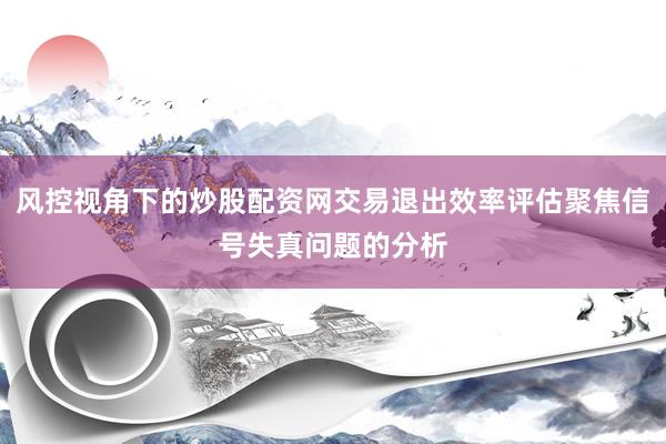 风控视角下的炒股配资网交易退出效率评估聚焦信号失真问题的分析