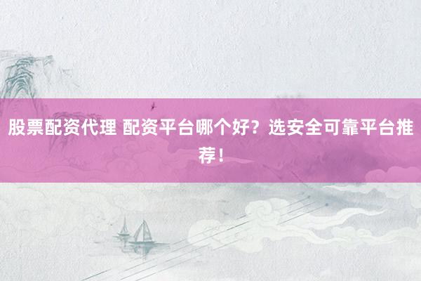 股票配资代理 配资平台哪个好？选安全可靠平台推荐！