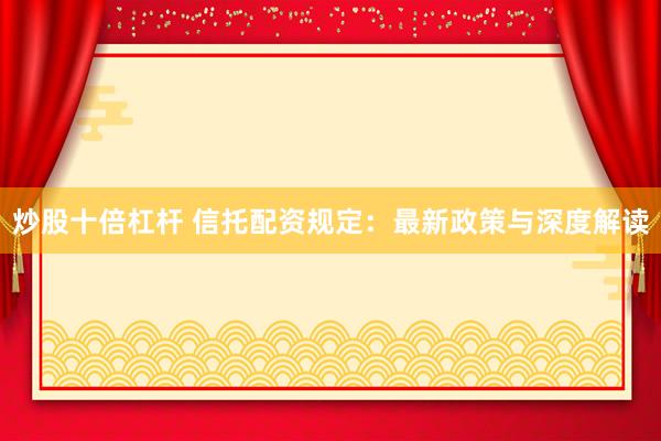 炒股十倍杠杆 信托配资规定：最新政策与深度解读