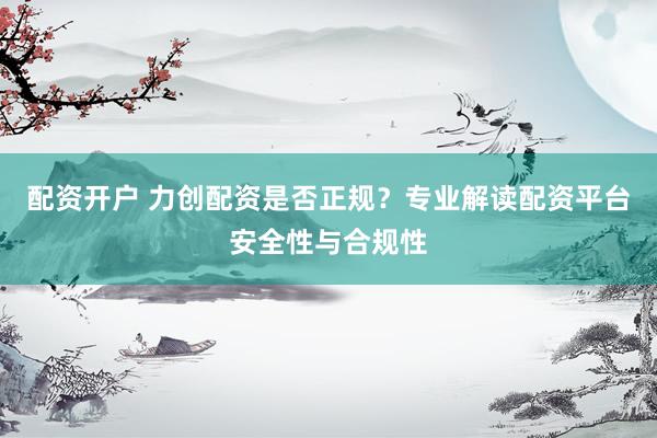 配资开户 力创配资是否正规？专业解读配资平台安全性与合规性