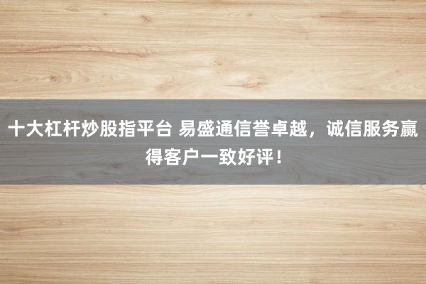 十大杠杆炒股指平台 易盛通信誉卓越，诚信服务赢得客户一致好评！