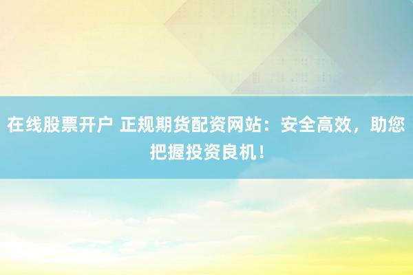 在线股票开户 正规期货配资网站：安全高效，助您把握投资良机！