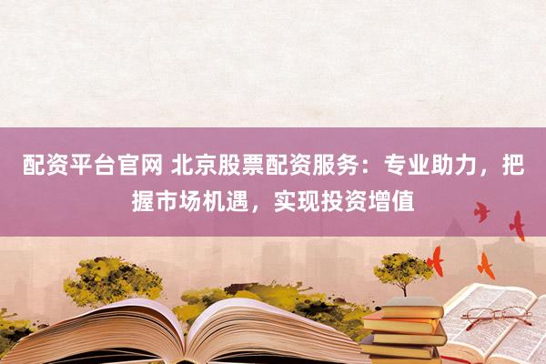 配资平台官网 北京股票配资服务：专业助力，把握市场机遇，实现投资增值